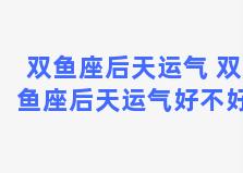 双鱼座后天运气 双鱼座后天运气好不好